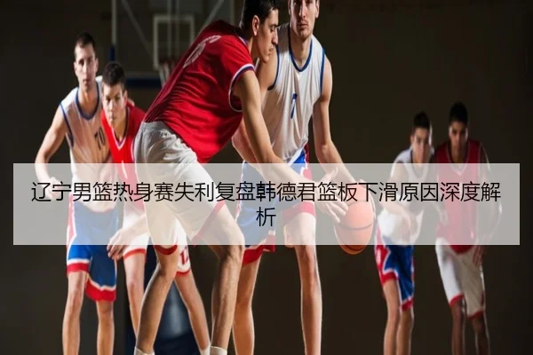 辽宁男篮热身赛失利复盘韩德君篮板下滑原因深度解析