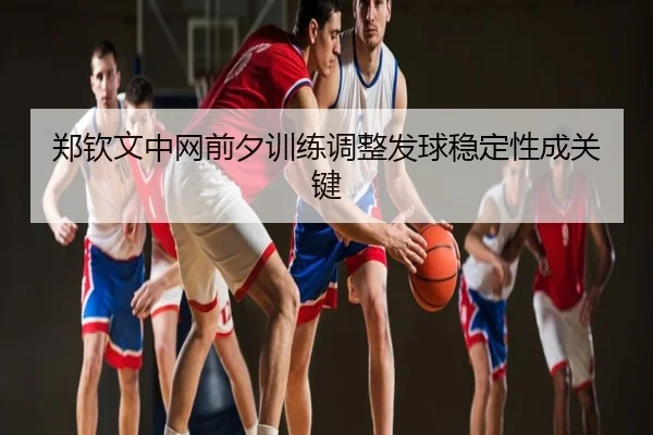 郑钦文中网前夕训练调整发球稳定性成关键