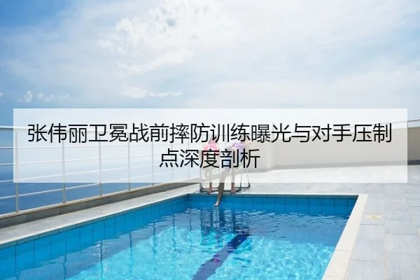 张伟丽卫冕战前摔防训练曝光与对手压制点深度剖析