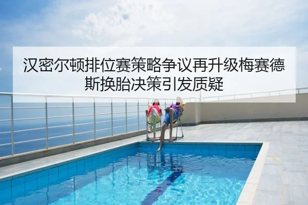 汉密尔顿排位赛策略争议再升级梅赛德斯换胎决策引发质疑